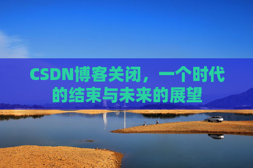 CSDN博客关闭，一个时代的结束与未来的展望